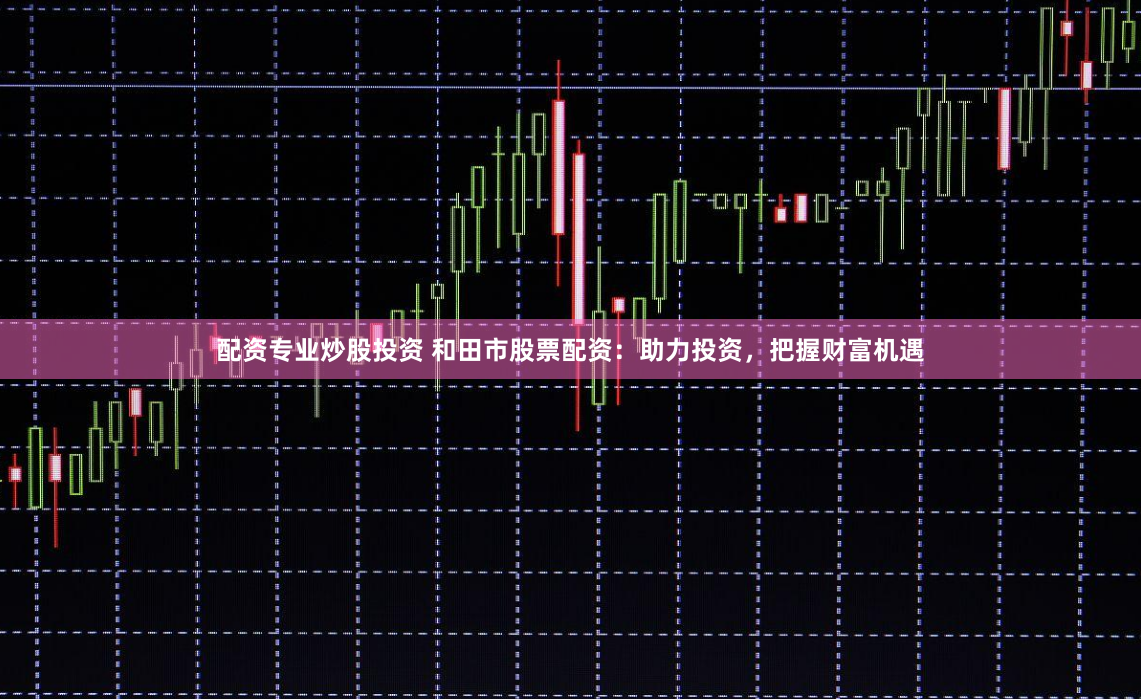配资专业炒股投资 和田市股票配资：助力投资，把握财富机遇