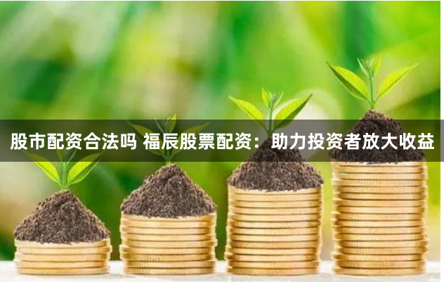 股市配资合法吗 福辰股票配资：助力投资者放大收益