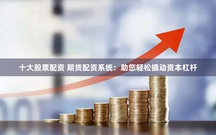 十大股票配资 期货配资系统：助您轻松撬动资本杠杆