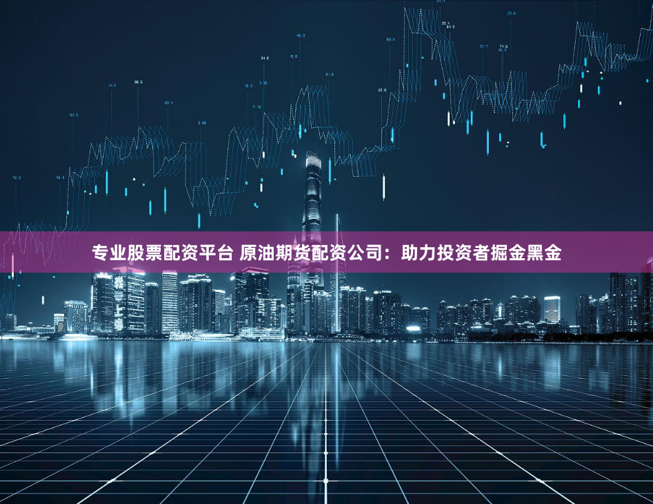 专业股票配资平台 原油期货配资公司：助力投资者掘金黑金