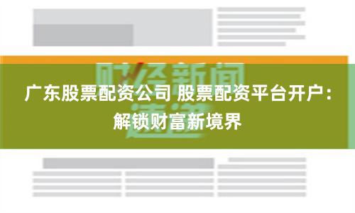 广东股票配资公司 股票配资平台开户：解锁财富新境界