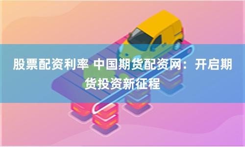 股票配资利率 中国期货配资网：开启期货投资新征程