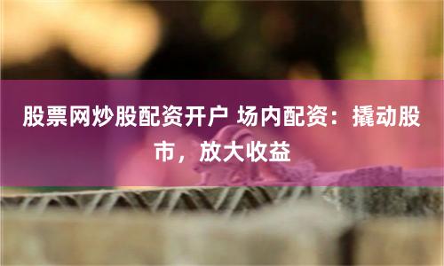 股票网炒股配资开户 场内配资：撬动股市，放大收益
