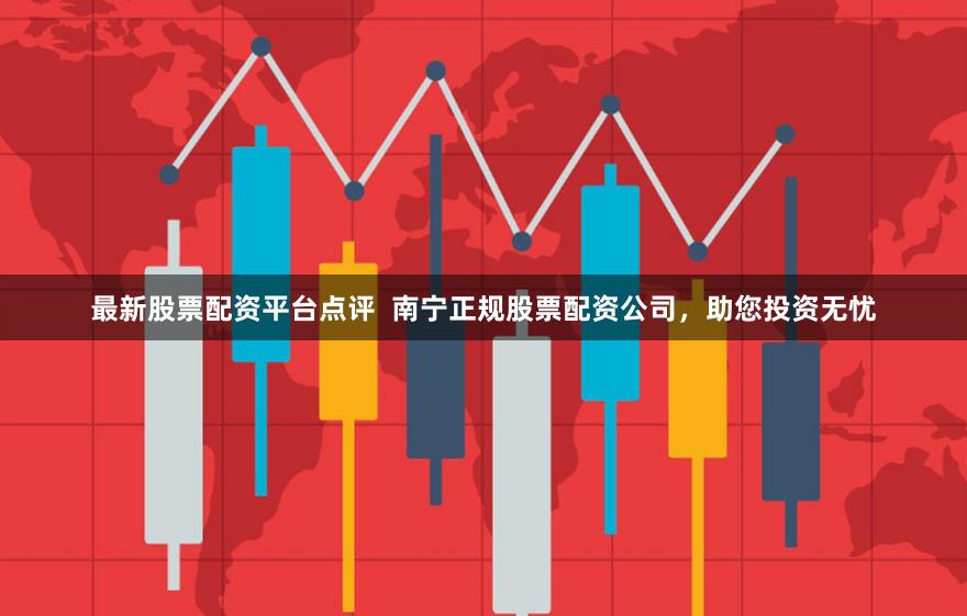 最新股票配资平台点评 南宁正规股票配资公司,助您投资无忧