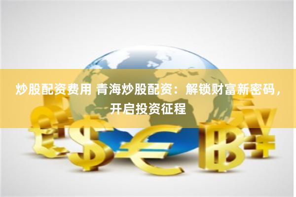 炒股配资费用 青海炒股配资：解锁财富新密码，开启投资征程