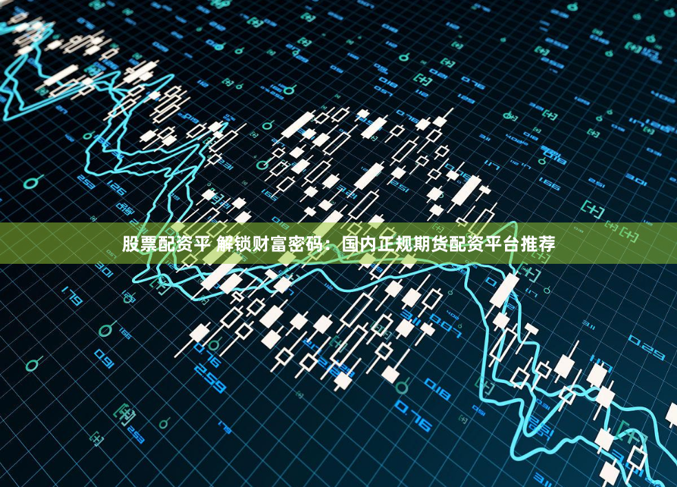 股票配资平 解锁财富密码：国内正规期货配资平台推荐