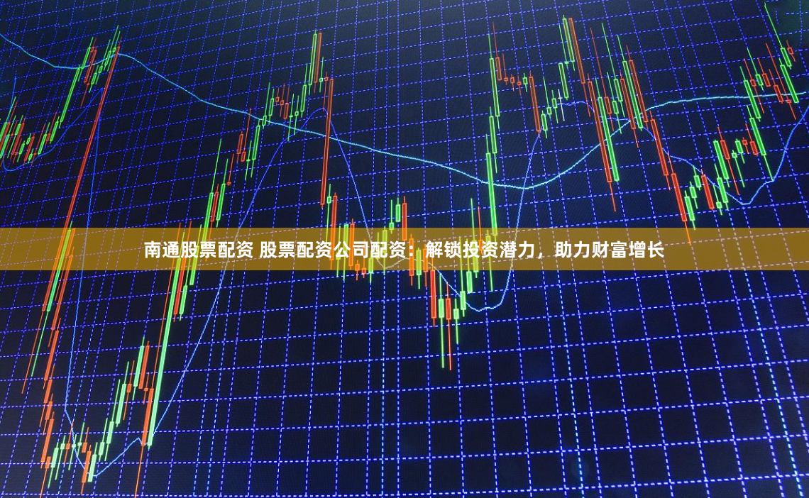 南通股票配资 股票配资公司配资：解锁投资潜力，助力财富增长