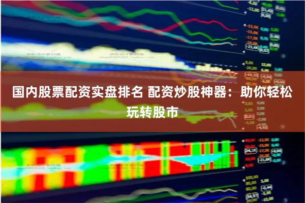 国内股票配资实盘排名 配资炒股神器：助你轻松玩转股市