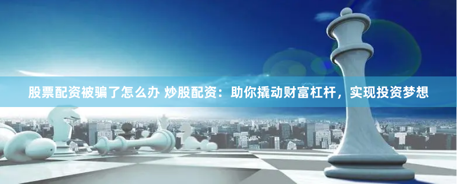 股票配资被骗了怎么办 炒股配资：助你撬动财富杠杆，实现投资梦想