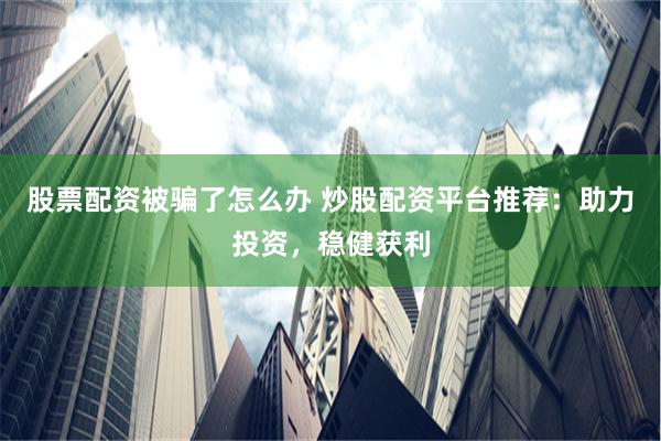 股票配资被骗了怎么办 炒股配资平台推荐：助力投资，稳健获利