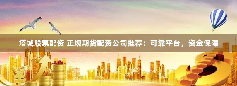 塔城股票配资 正规期货配资公司推荐：可靠平台，资金保障