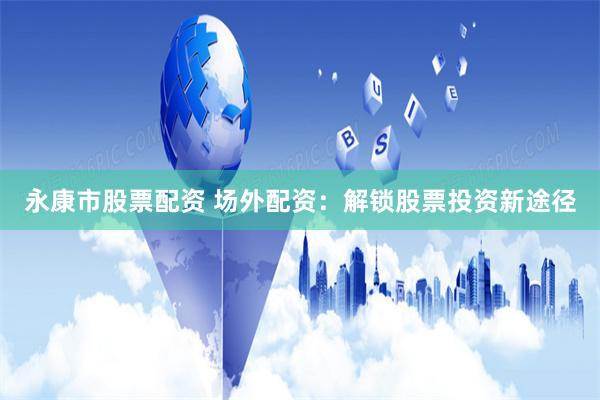 永康市股票配资 场外配资：解锁股票投资新途径