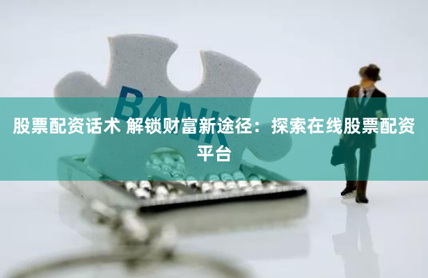 股票配资话术 解锁财富新途径：探索在线股票配资平台