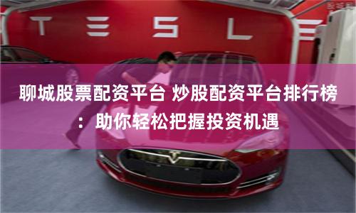 聊城股票配资平台 炒股配资平台排行榜：助你轻松把握投资机遇