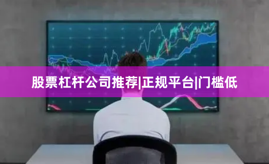 股票杠杆公司推荐|正规平台|门槛低