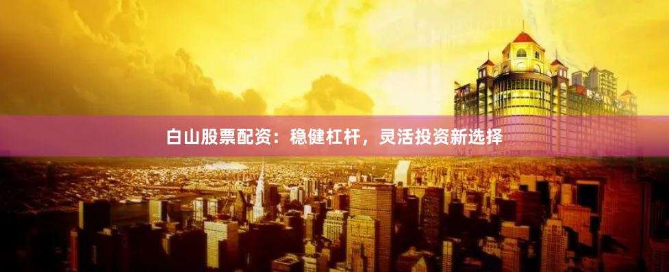 白山股票配资：稳健杠杆，灵活投资新选择
