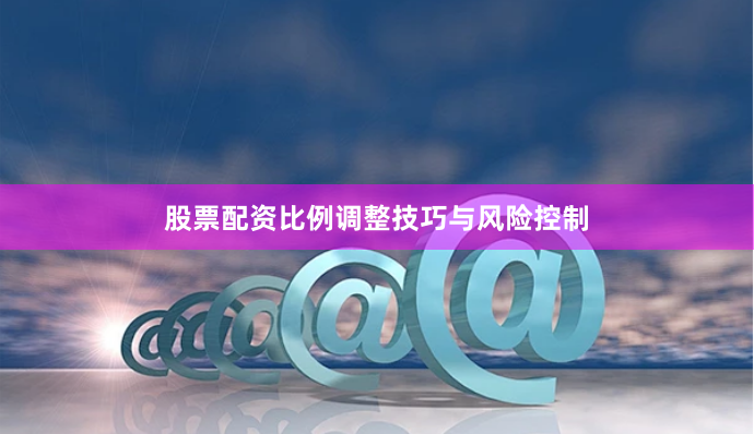 股票配资比例调整技巧与风险控制