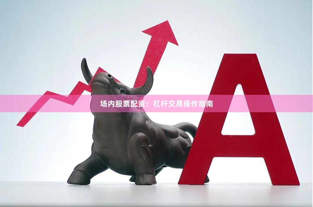 场内股票配资：杠杆交易操作指南